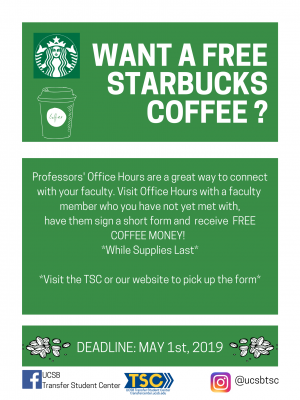 Professors' Office Hours are a great way to connect with your faculty. Visit Office Hours with a faculty  memeber who you have not yet met with,   have them sign a short form and  receive  FREE COFFEE MONEY!      *Visit Transferstudentcenter.ucsb.edu  or the TSC for form*  *While Supplies Last*